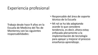 Experiencia profesional
Trabajo desde hace 9 años en la
Escuela de Medicina del Tec de
Monterrey con las siguientes
responsabilidades:
• Responsable del área de soporte
técnico de la Escuela
• Mi rol se ha ido adaptando
acorde lo que considero
tendencia, es decir, ahora estoy
enfocado plenamente a la
implementación de tecnología
para apoyar y mejorar el proceso
enseñanza-aprendizaje.
 