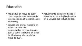 Educación
• Me gradué en mayo de 1999
como Ingeniero en Sistemas de
Información en el Tecnológico de
Monterrey.
• Estudié una primer maestría en
el área de calidad y
productividad en el periodo de
2001 a 2004. la estudié en el Tec
de Monterrey y la concluí en
mayo de 2004.
• Actualmente estoy estudiando la
maestría en tecnología educativa
en la universidad virtual del tec.
 