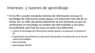 Intereses y razones de aprendizaje
• En los 90´s cuando estudiaba sistemas de información veía que la
tecnología de información podía apoyar a la educación más allá de un
contar con un LMS, desafortunadamente no era momento ya que las
condiciones en tecnología no estaban tan desarrolladas y con poca
accesabilidad, pero hoy las cosas ya están muy diferentes.
• ¿cómo la tecnología de información puede apoyar a enriquecer el proceso E-
A?
• Capacitación de profesores y personal relacionado a la educación en el uso de
nuevas tecnologías.
• Aula invertida
• Aprendizaje híbrido
 
