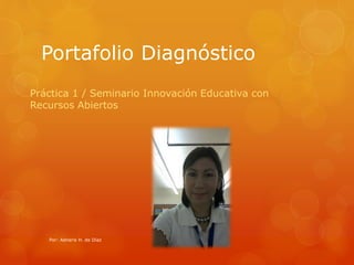 Portafolio Diagnóstico 
Práctica 1 / Seminario Innovación Educativa con 
Recursos Abiertos 
Por: Adneris H. de Díaz 
 