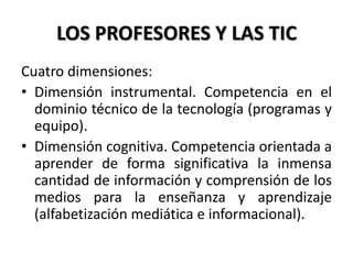 LOS PROFESORES Y LAS TIC
Cuatro dimensiones:
• Dimensión instrumental. Competencia en el
dominio técnico de la tecnología (programas y
equipo).
• Dimensión cognitiva. Competencia orientada a
aprender de forma significativa la inmensa
cantidad de información y comprensión de los
medios para la enseñanza y aprendizaje
(alfabetización mediática e informacional).
 