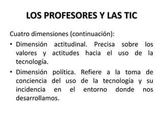 LOS PROFESORES Y LAS TIC
Cuatro dimensiones (continuación):
• Dimensión actitudinal. Precisa sobre los
valores y actitudes hacia el uso de la
tecnología.
• Dimensión política. Refiere a la toma de
conciencia del uso de la tecnología y su
incidencia en el entorno donde nos
desarrollamos.
 