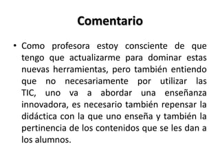Comentario
• Como profesora estoy consciente de que
tengo que actualizarme para dominar estas
nuevas herramientas, pero también entiendo
que no necesariamente por utilizar las
TIC, uno va a abordar una enseñanza
innovadora, es necesario también repensar la
didáctica con la que uno enseña y también la
pertinencia de los contenidos que se les dan a
los alumnos.
 