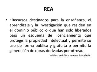 REA
• «Recursos destinados para la enseñanza, el
aprendizaje y la investigación que residen en
el dominio público o que han sido liberados
bajo un esquema de licenciamiento que
protege la propiedad intelectual y permite su
uso de forma pública y gratuita o permite la
generación de obras derivadas por otros».
William and Flora Hewlett Foundation
 