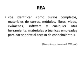REA
• «Se identifican como cursos completos,
materiales de cursos, módulos, libros, video,
exámenes, software y cualquier otra
herramienta, materiales o técnicas empleadas
para dar soporte al acceso de conocimiento.»
(Atkins, Seely, y Hammond, 2007; p.4)
 