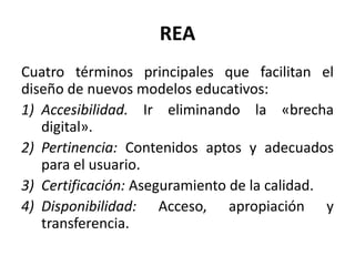 REA
Cuatro términos principales que facilitan el
diseño de nuevos modelos educativos:
1) Accesibilidad. Ir eliminando la «brecha
digital».
2) Pertinencia: Contenidos aptos y adecuados
para el usuario.
3) Certificación: Aseguramiento de la calidad.
4) Disponibilidad: Acceso, apropiación y
transferencia.
 