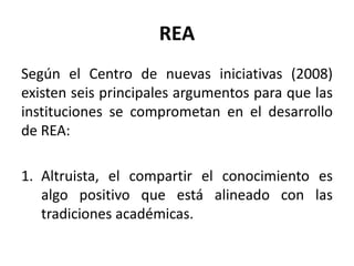 REA
Según el Centro de nuevas iniciativas (2008)
existen seis principales argumentos para que las
instituciones se comprometan en el desarrollo
de REA:
1. Altruista, el compartir el conocimiento es
algo positivo que está alineado con las
tradiciones académicas.
 