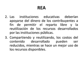 REA
2. Las instituciones educativas deberían
apoyarse del dinero de los contribuyentes a
fin de permitir el reparto libre y la
reutilización de los recursos desarrollados
por las instituciones públicas.
3. Compartiendo y reutilizando, los costos del
contenido desarrollado pueden ser
reducidos, mientras se hace un mejor uso de
los recursos disponibles.
 