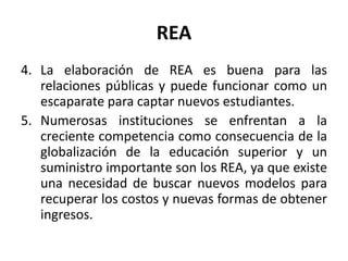 REA
4. La elaboración de REA es buena para las
relaciones públicas y puede funcionar como un
escaparate para captar nuevos estudiantes.
5. Numerosas instituciones se enfrentan a la
creciente competencia como consecuencia de la
globalización de la educación superior y un
suministro importante son los REA, ya que existe
una necesidad de buscar nuevos modelos para
recuperar los costos y nuevas formas de obtener
ingresos.
 