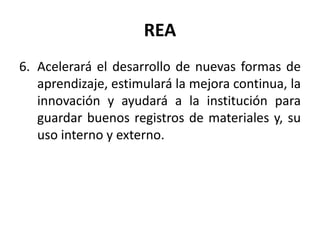 REA
6. Acelerará el desarrollo de nuevas formas de
aprendizaje, estimulará la mejora continua, la
innovación y ayudará a la institución para
guardar buenos registros de materiales y, su
uso interno y externo.
 