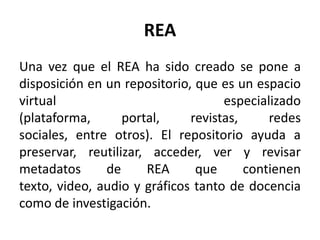 REA
Una vez que el REA ha sido creado se pone a
disposición en un repositorio, que es un espacio
virtual especializado
(plataforma, portal, revistas, redes
sociales, entre otros). El repositorio ayuda a
preservar, reutilizar, acceder, ver y revisar
metadatos de REA que contienen
texto, video, audio y gráficos tanto de docencia
como de investigación.
 