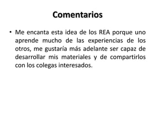 Comentarios
• Me encanta esta idea de los REA porque uno
aprende mucho de las experiencias de los
otros, me gustaría más adelante ser capaz de
desarrollar mis materiales y de compartirlos
con los colegas interesados.
 