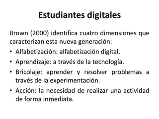 Estudiantes digitales
Brown (2000) identifica cuatro dimensiones que
caracterizan esta nueva generación:
• Alfabetización: alfabetización digital.
• Aprendizaje: a través de la tecnología.
• Bricolaje: aprender y resolver problemas a
través de la experimentación.
• Acción: la necesidad de realizar una actividad
de forma inmediata.
 
