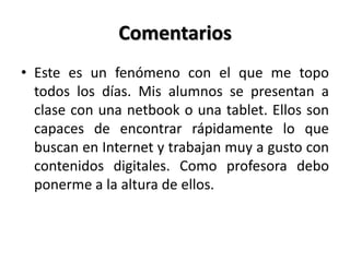 Comentarios
• Este es un fenómeno con el que me topo
todos los días. Mis alumnos se presentan a
clase con una netbook o una tablet. Ellos son
capaces de encontrar rápidamente lo que
buscan en Internet y trabajan muy a gusto con
contenidos digitales. Como profesora debo
ponerme a la altura de ellos.
 
