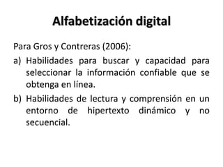 Alfabetización digital
Para Gros y Contreras (2006):
a) Habilidades para buscar y capacidad para
seleccionar la información confiable que se
obtenga en línea.
b) Habilidades de lectura y comprensión en un
entorno de hipertexto dinámico y no
secuencial.
 