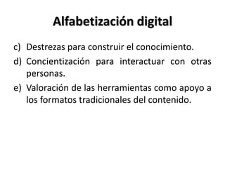 Alfabetización digital
c) Destrezas para construir el conocimiento.
d) Concientización para interactuar con otras
personas.
e) Valoración de las herramientas como apoyo a
los formatos tradicionales del contenido.
 