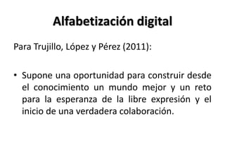 Alfabetización digital
Para Trujillo, López y Pérez (2011):
• Supone una oportunidad para construir desde
el conocimiento un mundo mejor y un reto
para la esperanza de la libre expresión y el
inicio de una verdadera colaboración.
 