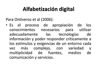 Alfabetización digital
Para Ontiveros et al (2006):
• Es el proceso de apropiación de los
conocimientos necesarios para utilizar
adecuadamente las tecnologías de
información y poder responder críticamente a
los estímulos y exigencias de un entorno cada
vez más complejo, con variedad y
multiplicidad de fuentes, medios de
comunicación y servicios.
 