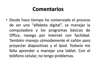 Comentarios
• Desde hace tiempo he comenzado el proceso
de ser una “alfabeta digital”, se manejar la
computadora y los programas básicos de
Office, navego por Internet con facilidad.
También manejo cómodamente el cañón para
proyectar diapositivas y el Ipod. Todavía me
falta aprender a manejar una tablet. Con el
teléfono celular, no tengo problemas.
 