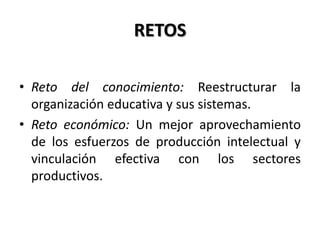 RETOS
• Reto del conocimiento: Reestructurar la
organización educativa y sus sistemas.
• Reto económico: Un mejor aprovechamiento
de los esfuerzos de producción intelectual y
vinculación efectiva con los sectores
productivos.
 