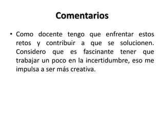 Comentarios
• Como docente tengo que enfrentar estos
retos y contribuir a que se solucionen.
Considero que es fascinante tener que
trabajar un poco en la incertidumbre, eso me
impulsa a ser más creativa.
 