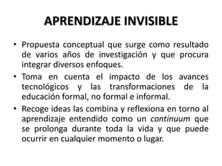 APRENDIZAJE INVISIBLE
• Propuesta conceptual que surge como resultado
de varios años de investigación y que procura
integrar diversos enfoques.
• Toma en cuenta el impacto de los avances
tecnológicos y las transformaciones de la
educación formal, no formal e informal.
• Recoge ideas las combina y reflexiona en torno al
aprendizaje entendido como un continuum que
se prolonga durante toda la vida y que puede
ocurrir en cualquier momento o lugar.
 