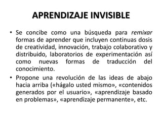 APRENDIZAJE INVISIBLE
• Se concibe como una búsqueda para remixar
formas de aprender que incluyen continuas dosis
de creatividad, innovación, trabajo colaborativo y
distribuido, laboratorios de experimentación así
como nuevas formas de traducción del
conocimiento.
• Propone una revolución de las ideas de abajo
hacia arriba («hágalo usted mismo», «contenidos
generados por el usuario», «aprendizaje basado
en problemas», «aprendizaje permanente», etc.
 