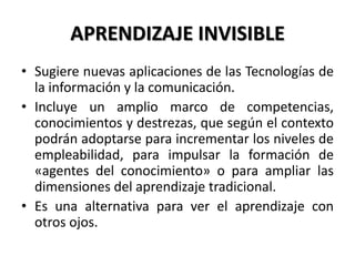 APRENDIZAJE INVISIBLE
• Sugiere nuevas aplicaciones de las Tecnologías de
la información y la comunicación.
• Incluye un amplio marco de competencias,
conocimientos y destrezas, que según el contexto
podrán adoptarse para incrementar los niveles de
empleabilidad, para impulsar la formación de
«agentes del conocimiento» o para ampliar las
dimensiones del aprendizaje tradicional.
• Es una alternativa para ver el aprendizaje con
otros ojos.
 