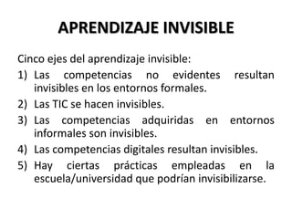 APRENDIZAJE INVISIBLE
Cinco ejes del aprendizaje invisible:
1) Las competencias no evidentes resultan
invisibles en los entornos formales.
2) Las TIC se hacen invisibles.
3) Las competencias adquiridas en entornos
informales son invisibles.
4) Las competencias digitales resultan invisibles.
5) Hay ciertas prácticas empleadas en la
escuela/universidad que podrían invisibilizarse.
 
