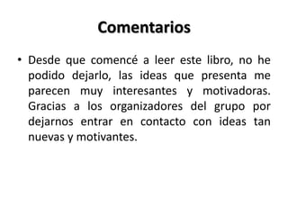 Comentarios
• Desde que comencé a leer este libro, no he
podido dejarlo, las ideas que presenta me
parecen muy interesantes y motivadoras.
Gracias a los organizadores del grupo por
dejarnos entrar en contacto con ideas tan
nuevas y motivantes.
 
