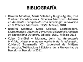 BIBLIOGRAFÍA
• Ramírez Montoya, María Soledad y Burgos Aguilar, José
Vladimir. Coordinadores. Recursos Educativos Abiertos
en Ambientes Enriquecidos con Tecnología: Innovación
en la Práctica Educativa. ITESM. México, 2010.
• Ramírez Montoya, María Soledad. Coordinadora.
Competencias Docentes y Prácticas Educativas Abiertas
en Educación a Distancia. Editorial LULU. México 2013
• Cobo, Cristóbal y Moravec, John W. Aprendizaje
Invisible: Hacia una nueva ecología de la educación.
Col·lecció Transmedia XXI. Laboratori de Mitijans
Interactius/Publicacions i Edicions de la Universitat de
Barcelona. Barcelona 2011.
 