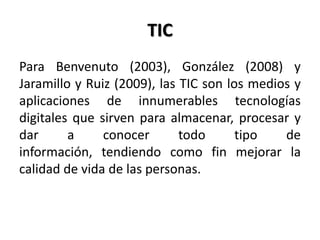 TIC
Para Benvenuto (2003), González (2008) y
Jaramillo y Ruiz (2009), las TIC son los medios y
aplicaciones de innumerables tecnologías
digitales que sirven para almacenar, procesar y
dar a conocer todo tipo de
información, tendiendo como fin mejorar la
calidad de vida de las personas.
 