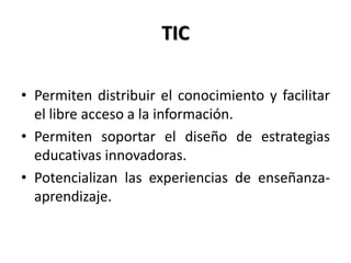 TIC
• Permiten distribuir el conocimiento y facilitar
el libre acceso a la información.
• Permiten soportar el diseño de estrategias
educativas innovadoras.
• Potencializan las experiencias de enseñanza-
aprendizaje.
 