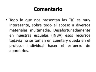 Comentario
• Todo lo que nos presentan las TIC es muy
interesante, sobre todo el acceso a diversos
materiales multimedia. Desafortunadamente
en nuestras escuelas (INBA) esos recursos
todavía no se toman en cuenta y queda en el
profesor individual hacer el esfuerzo de
abordarlos.
 