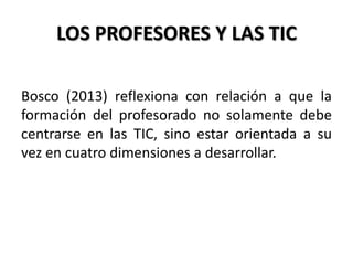 LOS PROFESORES Y LAS TIC
Bosco (2013) reflexiona con relación a que la
formación del profesorado no solamente debe
centrarse en las TIC, sino estar orientada a su
vez en cuatro dimensiones a desarrollar.
 