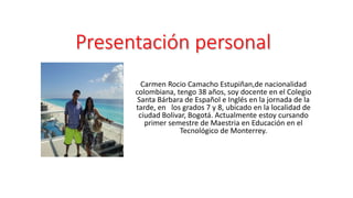 Presentación personal 
Carmen Rocio Camacho Estupiñan,de nacionalidad 
colombiana, tengo 38 años, soy docente en el Colegio 
Santa Bárbara de Español e Inglés en la jornada de la 
tarde, en los grados 7 y 8, ubicado en la localidad de 
ciudad Bolivar, Bogotá. Actualmente estoy cursando 
primer semestre de Maestria en Educación en el 
Tecnológico de Monterrey. 
 