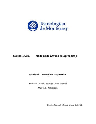 Curso: ED5089 Modelos de Gestión de Aprendizaje
Actividad 1.3 Portafolio diagnóstico.
Nombre: María Guadalupe Solís Gutiérrez
Matrícula: A01681194
Distrito Federal, México enero de 2016.
 