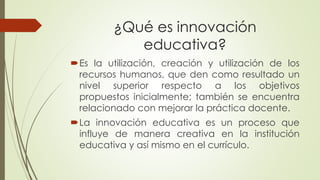 ¿Qué es innovación educativa? 
Eslautilización,creaciónyutilizacióndelosrecursoshumanos,quedencomoresultadounnivelsuperiorrespectoalosobjetivospropuestosinicialmente;tambiénseencuentrarelacionadoconmejorarlaprácticadocente. 
Lainnovacióneducativaesunprocesoqueinfluyedemaneracreativaenlainstitucióneducativayasímismoenelcurrículo.  