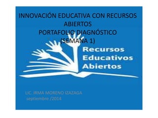 INNOVACIÓN EDUCATIVA CON RECURSOS 
ABIERTOS 
PORTAFOLIO DIAGNÓSTICO 
(SEMANA 1) 
LIC. IRMA MORENO IZAZAGA 
septiembre /2014 
 