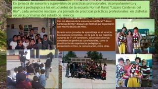En jornada de asesoría y supervisión de prácticas profesionales. Acompañamiento y
asesoría pedagógica a los estudiantes de la escuela Normal Rural “Lázaro Cárdenas del
Río”, cada semestre realizan una jornada de prácticas prácticas profesionales en distintas
escuelas primarias del estado de méxico
Con mis alumnos de la escuela normal Rural “Lázaro
Cárdenas del Río” después del festival que organizaron
con motivo del Día del Niño.
Durante estas jornadas de aprendizaje en el servicio.
Los alumnos normalistas, con la guía de sus maestros
asesores de 7º y 8º semestres, desarrollan diversas
competencias genéricas y profesionales, como la
planificación de experiencias pedagógicas,
pensamiento crítico, la comunicación, entre otras.
 