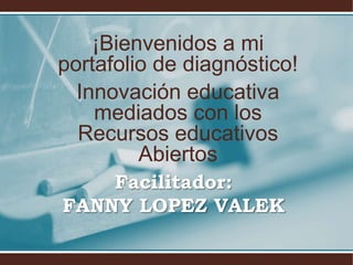 ¡Bienvenidos a mi 
portafolio de diagnóstico! 
Innovación educativa 
mediados con los 
Recursos educativos 
Abiertos 
Facilitador: 
FANNY LOPEZ VALEK 
 