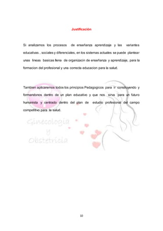 10
Justificación
Si analizamos los procesos de enseñanza aprendizaje y las variantes
educativas , sociales y diferenciales, en los sistemas actuales se puede plantear
unas lineas basicas llena de organizacin de enseñanza y aprendizaje, para la
formacion del profesional y una correcta educacion para la salud.
Tambien aplicaremos todos los principios Pedagogicos para ir construyendo y
formandonos dentro de un plan educativo y que nos sirva ´para un futuro
humanista y centrado dentro del plan de estudio profesional del campo
competitivo para la salud.
 