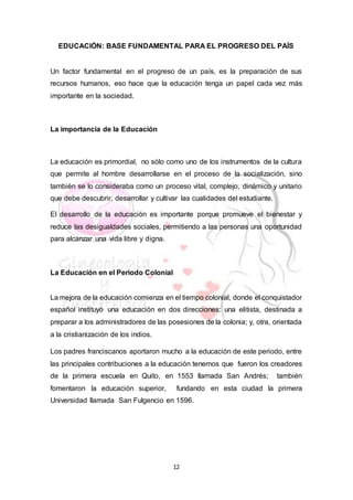 12
EDUCACIÓN: BASE FUNDAMENTAL PARA EL PROGRESO DEL PAÍS
Un factor fundamental en el progreso de un país, es la preparación de sus
recursos humanos, eso hace que la educación tenga un papel cada vez más
importante en la sociedad.
La importancia de la Educación
La educación es primordial, no sólo como uno de los instrumentos de la cultura
que permite al hombre desarrollarse en el proceso de la socialización, sino
también se lo consideraba como un proceso vital, complejo, dinámico y unitario
que debe descubrir, desarrollar y cultivar las cualidades del estudiante.
El desarrollo de la educación es importante porque promueve el bienestar y
reduce las desigualdades sociales, permitiendo a las personas una oportunidad
para alcanzar una vida libre y digna.
La Educación en el Periodo Colonial
La mejora de la educación comienza en el tiempo colonial, donde el conquistador
español instituyó una educación en dos direcciones: una elitista, destinada a
preparar a los administradores de las posesiones de la colonia; y, otra, orientada
a la cristianización de los indios.
Los padres franciscanos aportaron mucho a la educación de este periodo, entre
las principales contribuciones a la educación tenemos que fueron los creadores
de la primera escuela en Quito, en 1553 llamada San Andrés; también
fomentaron la educación superior, fundando en esta ciudad la primera
Universidad llamada San Fulgencio en 1596.
 
