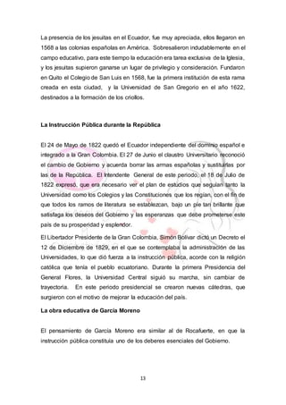13
La presencia de los jesuitas en el Ecuador, fue muy apreciada, ellos llegaron en
1568 a las colonias españolas en América. Sobresalieron indudablemente en el
campo educativo, para este tiempo la educación era tarea exclusiva de la Iglesia,
y los jesuitas supieron ganarse un lugar de privilegio y consideración. Fundaron
en Quito el Colegio de San Luis en 1568, fue la primera institución de esta rama
creada en esta ciudad, y la Universidad de San Gregorio en el año 1622,
destinados a la formación de los criollos.
La Instrucción Pública durante la República
El 24 de Mayo de 1822 quedó el Ecuador independiente del dominio español e
integrado a la Gran Colombia. El 27 de Junio el claustro Universitario reconoció
el cambio de Gobierno y acuerda borrar las armas españolas y sustituirlas por
las de la República. El Intendente General de este periodo, el 18 de Julio de
1822 expresó, que era necesario ver el plan de estudios que seguían tanto la
Universidad como los Colegios y las Constituciones que los regían, con el fin de
que todos los ramos de literatura se establezcan, bajo un pie tan brillante que
satisfaga los deseos del Gobierno y las esperanzas que debe prometerse este
país de su prosperidad y esplendor.
El Libertador Presidente de la Gran Colombia, Simón Bolívar dictó un Decreto el
12 de Diciembre de 1829, en el que se contemplaba la administración de las
Universidades, lo que dió fuerza a la instrucción pública, acorde con la religión
católica que tenía el pueblo ecuatoriano. Durante la primera Presidencia del
General Flores, la Universidad Central siguió su marcha, sin cambiar de
trayectoria. En este periodo presidencial se crearon nuevas cátedras, que
surgieron con el motivo de mejorar la educación del país.
La obra educativa de García Moreno
El pensamiento de García Moreno era similar al de Rocafuerte, en que la
instrucción pública constituía uno de los deberes esenciales del Gobierno.
 