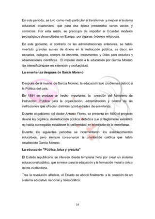 14
En este período, se tuvo como meta particular el transformar y mejorar el sistema
educativo ecuatoriano, que para esa época presentaba serios vacíos y
carencias. Por esta razón, se preocupó de importar al Ecuador modelos
pedagógicos desarrollados en Europa, por algunas órdenes religiosas.
En este gobierno, al contrario de las administraciones anteriores, se había
invertido grandes sumas de dinero en la instrucción pública, es decir, en
escuelas, colegios, compra de imprenta, instrumentos y útiles para estudios y
observaciones científicas. El impulso dado a la educación por García Moreno
iba intensificándose en extensión y profundidad.
La enseñanza después de García Moreno
Después de la muerte de García Moreno, la educación tuvo problemas debido a
la Política del país.
En 1884 se produce un hecho importante: la creación del Ministerio de
Instrucción Pública para la organización, administración y control de las
instituciones que ofrecían distintas oportunidades de enseñanza.
Durante el gobierno del doctor Antonio Flores, se presentó en 1890 el proyecto
de una ley orgánica, de instrucción pública, debidoa que el Reglamento existente
no había conseguido establecer la uniformidad en el método de la enseñanza.
Durante los siguientes periodos se incrementaron los establecimientos
educativos, pero siempre conservaron la orientación católica que había
establecido García Moreno.
La educación "Pública, laica y gratuita"
El Estado republicano se interesó desde temprana hora por crear un sistema
educacional público, que sirviese para la educación y la formación moral y cívica
de los ciudadanos.
Tras la revolución alfarista, el Estado se abocó finalmente a la creación de un
sistema educativo nacional y democrático.
 