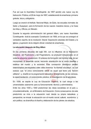 15
Fue así que la Asamblea Constituyente de 1897 aprobó una nueva Ley de
Instrucción Pública, el 29 de mayo de 1897, estableciendo la enseñanza primaria
gratuita, laica y obligatoria.
Luego se crearon el Instituto Nacional Mejía, de Quito, las escuelas normales de
Quito y Guayaquil, para la formación de los nuevos maestros laicos, y la Casa
de Artes y Oficios, en Manabí.
Durante la segunda administración del general Alfaro, una nueva Asamblea
Constituyente dictó la avanzada Constitución de 1906, en la que se consagró el
verdadero espíritu de la revolución liberal: Separación absoluta del Estado y la
Iglesia y supresión de la religión oficial. Libertad de enseñanza..
La educación después de Eloy Alfaro
En las primeras décadas del siglo XIX, con la influencia de la Revolución
Industrial, del Positivismo y del Pragmatismo, se producen innovaciones en el
sistema educativo ecuatoriano: El proceso de formación del hombre trata de ser
incorporado al desarrollo social, haciendo abstracción de la visión idealista y
estática del mundo y la sociedad. Esta concepción ideológica planteó
determinados pre-requisitos entre estos tenemos “la libertad educativa”, la cual
sostuvo que “el único conocimiento válido es aquel que tiene una función
utilitaria”; y, diseñó en la programación educativa el tratamiento de las ciencias,
la experimentación, el conocimiento práctico, la investigación de la naturaleza.
En 1938, se expide la Ley de Educación Superior, la cual otorga a las
universidades autonomía para su funcionamiento técnico y administrativo.
Entre los años 1930 y 1940 predominan las ideas socialistas en el país y,
circunstancialmente, en el Ministerio de Educación. Como consecuencia de este
predominio se mira a la educación rural desde su propia naturaleza y
perspectiva; se vincula la educación con el mundo social, cultural, económico y
aún político; se diversifica el diseño y elaboración de los planes de estudios;
 