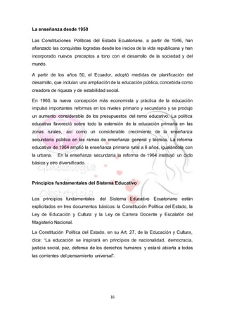16
La enseñanza desde 1950
Las Constituciones Políticas del Estado Ecuatoriano, a partir de 1946, han
afianzado las conquistas logradas desde los inicios de la vida republicana y han
incorporado nuevos preceptos a tono con el desarrollo de la sociedad y del
mundo.
A partir de los años 50, el Ecuador, adoptó medidas de planificación del
desarrollo, que incluían una ampliación de la educación pública, concebida como
creadora de riqueza y de estabilidad social.
En 1960, la nueva concepción más economista y práctica de la educación
impulsó importantes reformas en los niveles primario y secundario y se produjo
un aumento considerable de los presupuestos del ramo educativo. La política
educativa favoreció sobre todo la extensión de la educación primaria en las
zonas rurales, así como un considerable crecimiento de la enseñanza
secundaria pública en las ramas de enseñanza general y técnica. La reforma
educativa de 1964 amplió la enseñanza primaria rural a 6 años, igualándola con
la urbana. En la enseñanza secundaria la reforma de 1964 instituyó un ciclo
básico y otro diversificado.
Principios fundamentales del Sistema Educativo
Los principios fundamentales del Sistema Educativo Ecuatoriano están
explicitados en tres documentos básicos: la Constitución Política del Estado, la
Ley de Educación y Cultura y la Ley de Carrera Docente y Escalafón del
Magisterio Nacional.
La Constitución Política del Estado, en su Art. 27, de la Educación y Cultura,
dice: “La educación se inspirará en principios de nacionalidad, democracia,
justicia social, paz, defensa de los derechos humanos y estará abierta a todas
las corrientes del pensamiento universal”.
 