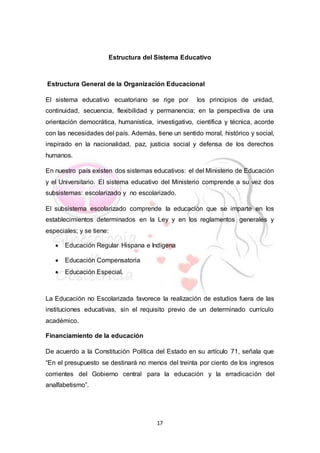 17
Estructura del Sistema Educativo
Estructura General de la Organización Educacional
El sistema educativo ecuatoriano se rige por los principios de unidad,
continuidad, secuencia, flexibilidad y permanencia; en la perspectiva de una
orientación democrática, humanística, investigativo, científica y técnica, acorde
con las necesidades del país. Además, tiene un sentido moral, histórico y social,
inspirado en la nacionalidad, paz, justicia social y defensa de los derechos
humanos.
En nuestro país existen dos sistemas educativos: el del Ministerio de Educación
y el Universitario. El sistema educativo del Ministerio comprende a su vez dos
subsistemas: escolarizado y no escolarizado.
El subsistema escolarizado comprende la educación que se imparte en los
establecimientos determinados en la Ley y en los reglamentos generales y
especiales; y se tiene:
 Educación Regular Hispana e Indígena
 Educación Compensatoria
 Educación Especial.
La Educación no Escolarizada favorece la realización de estudios fuera de las
instituciones educativas, sin el requisito previo de un determinado currículo
académico.
Financiamiento de la educación
De acuerdo a la Constitución Política del Estado en su artículo 71, señala que
“En el presupuesto se destinará no menos del treinta por ciento de los ingresos
corrientes del Gobierno central para la educación y la erradicación del
analfabetismo”.
 