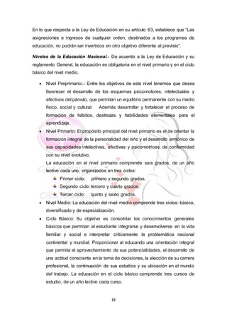 18
En lo que respecta a la Ley de Educación en su artículo 63, establece que “Las
asignaciones e ingresos de cualquier orden, destinados a los programas de
educación, no podrán ser invertidos en otro objetivo diferente al previsto”.
Niveles de la Educación Nacional.- De acuerdo a la Ley de Educación y su
reglamento General, la educación es obligatoria en el nivel primario y en el ciclo
básico del nivel medio.
 Nivel Preprimario:.- Entre los objetivos de este nivel tenemos que desea
favorecer el desarrollo de los esquemas psicomotores, intelectuales y
afectivos del párvulo, que permitan un equilibrio permanente con su medio
físico, social y cultural. Además desarrollar y fortalecer el proceso de
formación de hábitos, destrezas y habilidades elementales para el
aprendizaje.
 Nivel Primario: El propósito principal del nivel primario es el de orientar la
formación integral de la personalidad del niño y el desarrollo armónico de
sus capacidades intelectivas, afectivas y psicomotrices, de conformidad
con su nivel evolutivo.
La educación en el nivel primario comprende seis grados, de un año
lectivo cada uno, organizados en tres ciclos:
Primer ciclo: primero y segundo grados.
Segundo ciclo: tercero y cuarto grados.
Tercer ciclo: quinto y sexto grados.
 Nivel Medio: La educación del nivel medio comprende tres ciclos: básico,
diversificado y de especialización.
 Ciclo Básico: Su objetivo es consolidar los conocimientos generales
básicos que permitan al estudiante integrarse y desenvolverse en la vida
familiar y social e interpretar críticamente la problemática nacional
continental y mundial. Proporcionar al educando una orientación integral
que permita el aprovechamiento de sus potencialidades, el desarrollo de
una actitud consciente en la toma de decisiones, la elección de su carrera
profesional, la continuación de sus estudios y su ubicación en el mundo
del trabajo. La educación en el ciclo básico comprende tres cursos de
estudio, de un año lectivo cada curso.
 