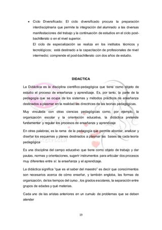 19
 Ciclo Diversificado: El ciclo diversificado procura la preparación
interdisciplinaria que permite la integración del alumnado a las diversas
manifestaciones del trabajo y la continuación de estudios en el ciclo post-
bachillerato o en el nivel superior.
El ciclo de especialización se realiza en los institutos técnicos y
tecnológicos; está destinado a la capacitación de profesionales de nivel
intermedio; comprende el post-bachillerato con dos años de estudio.
DIDACTICA
La Didáctica es la disciplina científico-pedagógica que tiene como objeto de
estudio el proceso de enseñanza y aprendizaje. Es, por tanto, la parte de la
pedagogía que se ocupa de los sistemas y métodos prácticos de enseñanza
destinados a plasmar en la realidad las directrices de las teorías pedagógicas.
Muy vinculada con otras ciencias pedagógicas como, por ejemplo, la
organización escolar y la orientación educativa, la didáctica pretende
fundamentar y regular los procesos de enseñanza y aprendizaje
En otras palabras, es la rama de la pedagogía que permite abordar, analizar y
diseñar los esquemas y planes destinados a plasmar las bases de cada teoría
pedagógica
Es una disciplina del campo educativo que tiene como objeto de trabajo y dar
pautas, normas y orientaciones, sugerir instrumentos para articular dos procesos
muy diferentes entre sí: la enseñanza y el aprendizaje.
La didáctica significa “que es el saber del maestro” es decir que conocimientos
son necesarios acerca de cómo enseñar, y también engloba, las formas de
organización, de los tiempos del curso , los grados escolares, la separación entre
grupos de edades y qué materias.
Cada uno de las aristas anteriores en un cumulo de problemas que se deben
atender
 